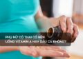 Phụ nữ có thai có nên uống vitamin A hay dầu cá không?