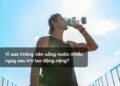 Vì sao không nên uống nước nhiều ngay sau khi lao động nặng?